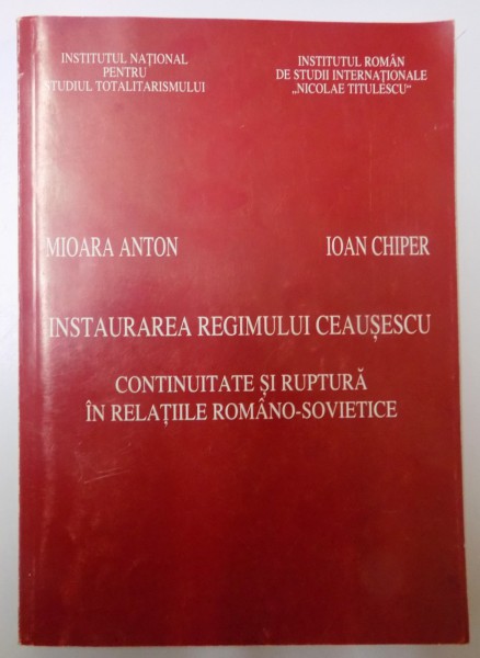 INSTAURAREA REGIMULUI CEAUSESCU , CONTINUITATE SI RUPTURA IN RELATIILE ROMANO - SOVIETICE de MIOARA ANTON , IOAN CHIPER , 2003