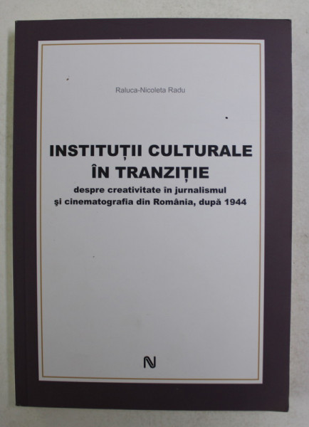 INSTITUTII CULTURALE IN TRANZITIE , DESPRE CREATIVITATEA IN JURNALISMUL SI CINEMATOGRAFIA DIN ROMANIA , DUPA 1944 de RALUCA - NICOLETA RADU , 2011