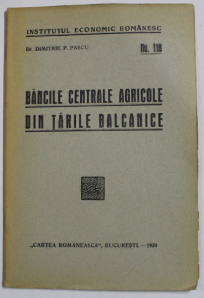 INSTITUTUL ECONOMIC ROMANESC , NR. 118  : BANCILE CENTRALE AGRICOLE DIN TARILE BALCANICE de Dr. DIMITRIE P .  PASCU , 1934