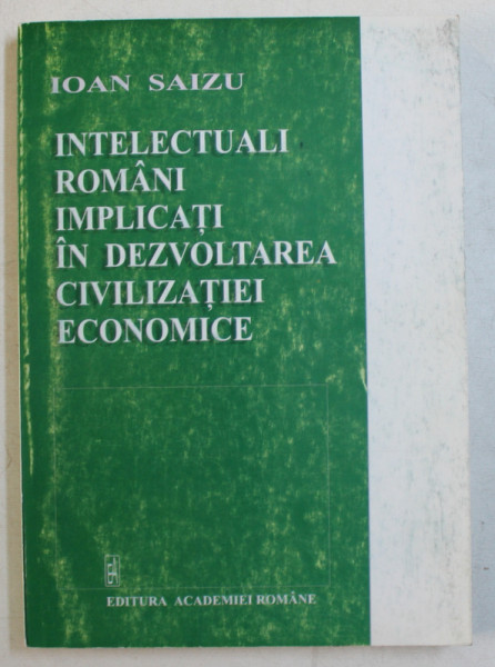 INTELECTUALI ROMANI IMPLICATI IN DEZVOLTAREA CIVILIZATIEI ECONOMICE de IOAN SAIZU , 2003