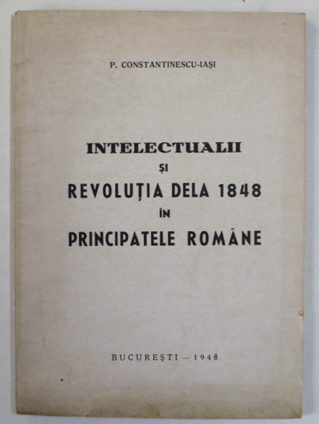 INTELECTUALII SI REVOLUTIA DELA 1848 IN PRINCIPATELE ROMANE de P. CONSTANTINESCU - IASI , 1948, COPERTA BROSATA