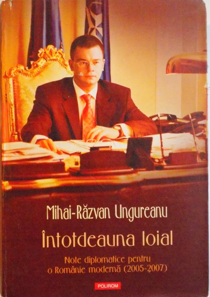 INTOTDEAUNA LOIAL, NOTE DIPLOMATICE PENTRU O ROMANIE MODERNA (2005 - 2007) de MIHAI RAZVAN UNGUREANU, 2008