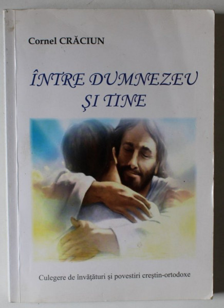 INTRE DUMNEZEU SI TINE , CULEGERE DE INVATATURI SI POVESTIRI CRESTIN - ORTODOXE , VOLUMUL I de CORNEL  CRACIUN , 2017