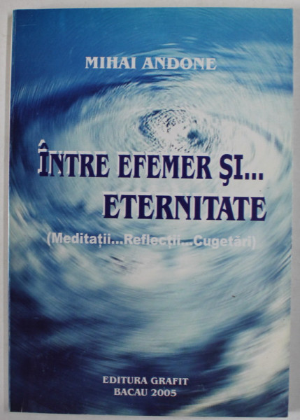 INTRE EFEMER SI ...ETERNITATE ( MEDITATII , REFLECTII , CUGETARI ) de MIHAI ANDONE , 2005