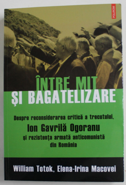 INTRE MIT SI BAGATELIZARE...ION GAVRILA OGORANU SI REZISTENTA ARMATA ANTICOMUNISTA DIN ROMANIA  de WILLIAM TOTOK si ELENA - IRINA MACOVEI , 2016