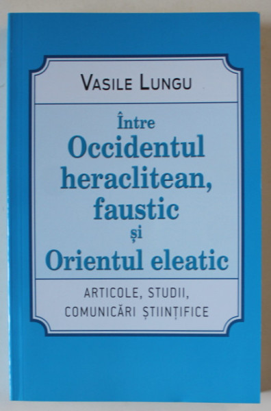 INTRE OCCIDENTUL HERACLITEAN , FAUSTIC SI ORIENTUL ELEATIC , ARTICOLE , STUDII , COMUNICARI STIINTIFICE de VASILE LUNGU , 2020