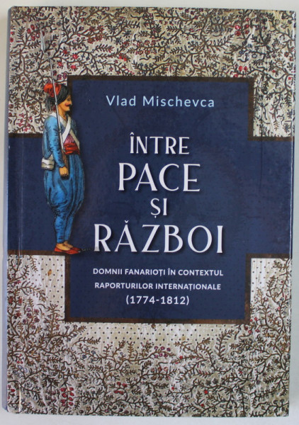 INTRE PACE SI RAZBOI , DOMNII FANARIOTI IN CONTEXTUL RAPORTURILOR INTERNATIONALE ( 1774 - 1812 ) de VLAD MISCHEVCA , 2021, DEDICATIE *