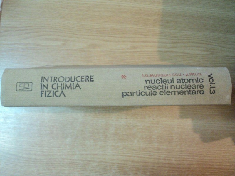 INTRODUCERE IN CHIMIA FIZICA , VOL. I , 3 NUCLEUL ATOMIC , REACTII NUCLEARE , PARTICULE ELEMENTARE de I. G. MURGULESCU , J. PSUN , Bucuresti 1982