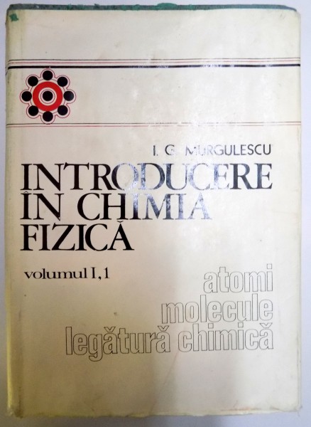 INTRODUCERE IN CHIMIA FIZICA , VOL I  PARTEA I: ATOMI , MOLECULE , LEGATURA CHIMICA de I.G. MURGULESCU , 1976