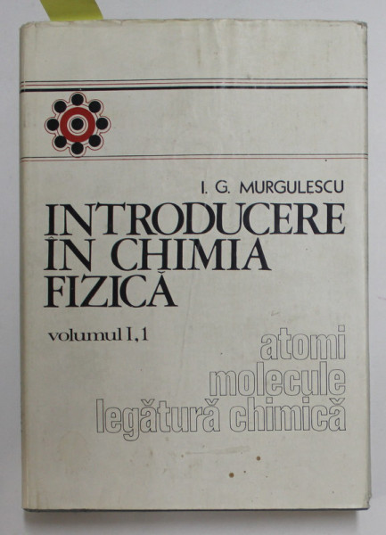 INTRODUCERE IN CHIMIA FIZICA , VOLUMUL I , PARTEA 1 - ATOMI , MOLECULE , LEGATURA CHIMICA de I.G. MURGULESCU , 1976 , DEDICATIE *