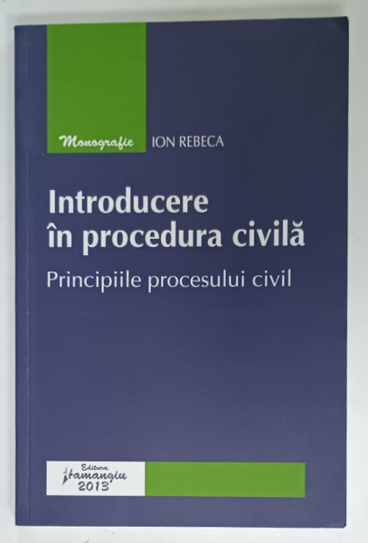 INTRODUCERE IN PROCEDURA CIVILA , PRINCIPIILE PROCESULUI CIVIL de ION REBECA , 2013