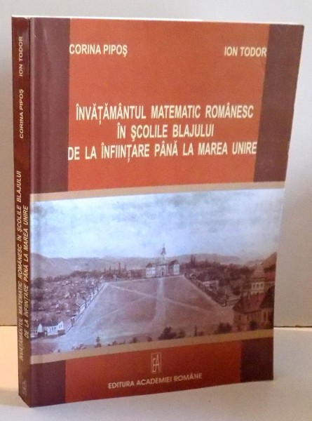 INVATAMANTUL MATEMATIC ROMANESC IN SCOLILE BLAJULUI DE LA INFIINTARE PANA LA MAREA UNIRE de CORINA PIPOS, ION TUDOR , 2008