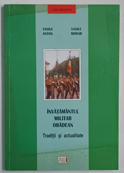 INVATAMANTUL MILITAR ORADEAN , TRADITII SI ACTULITATE de VASILE ANTON si VASILE MORAR , 1998