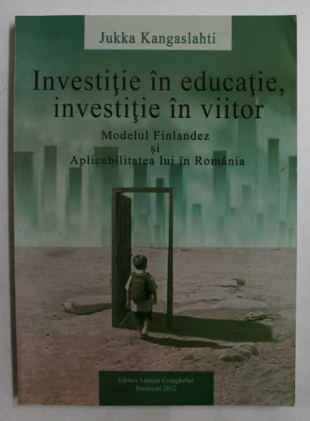 INVESTITIE IN EDUCATIE , INVESTITIE IN VIITOR  - MODELUL FINLANDEZ SI APLICABILITATEA LUI IN ROMANIA de JUKKA KANGASLAHTI , 2012