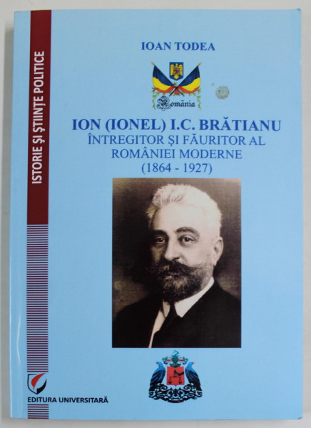 ION  (IONEL) I.C. BRATIANU , INTREGITOR SI FAURITOR AL ROMANIEI MODERNE  (1864 -1927 ) de IOAN TODEA , 2014