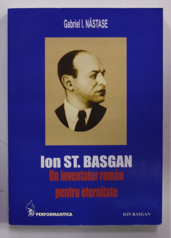 ION ST. BASGAN UN INVENTATOR ROMAN PENTRU ETERNITATE de GABRIEL I. NASTASE , Iasi 2004