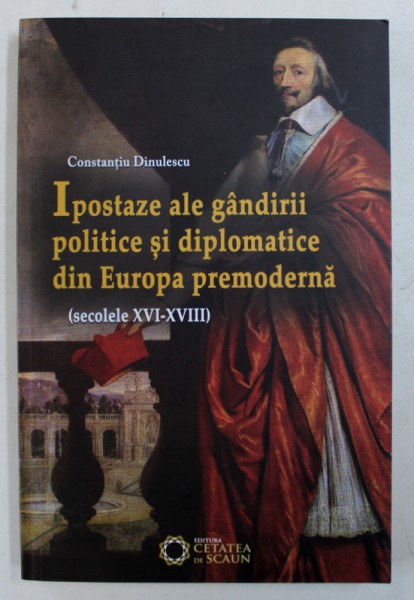 IPOSTAZE ALE GANDIRII POLITICE SI DIPLOMATICE DIN EUROPA PREMODERNA ( SECOLELE XVI - XVIII ) de CONSTANTIU DINULESCU , 2012
