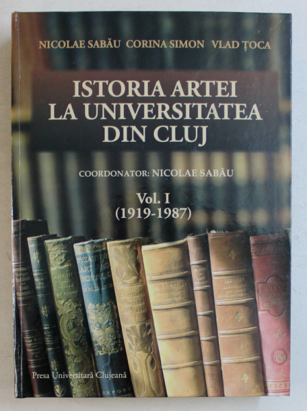 ISTORIA ARTEI LA UNIVERSITATEA DIN CLUJ , coordonator NICOLAE SABAU , VOLUMUL I  - 1919 - 1987 , 2010