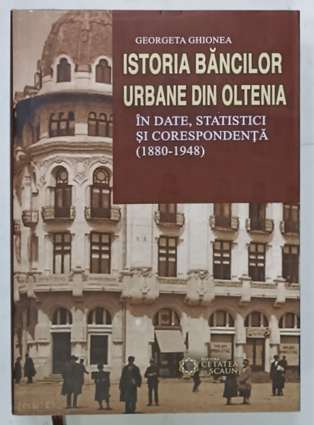 ISTORIA BANCILOR URBANE DIN OLTENIA , IN DATE , STATISTICI SI CORESPONDENTA ( 1880 -1948  ) de GEORGETA  GHIONEA , 2015
