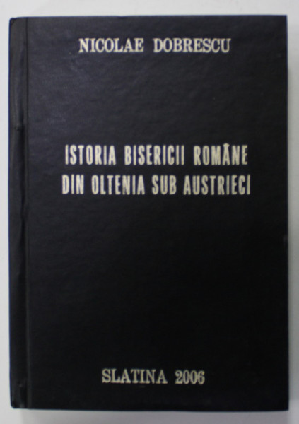 ISTORIA BISERICII ROMANE DIN OLTENIA SUB AUSTRIECI ( 1716-1789 )  de NICOLAE DOBRESCU , 1906 , EDITIE ANASTATICA , RETIPARITA 2006 , consilier editorial DORIN TEODORESCU , EXEMPLAR NR. 82 , DEDICATIE *