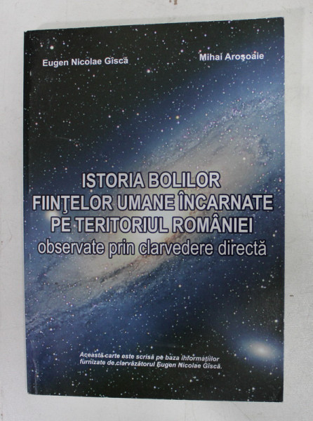 ISTORIA BOLILOR FIINTELOR UMANE INCARNATE PE TERITORIUL ROMANIEI OBSERVATE PRIN CLARVEDERE DIRECTA de EUGEN NICOLAE GISCA si MIHAI AROSOAIE , 2008