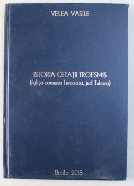 ISTORIA CETATII TROESMIS ( IGLITA , COMUNA TURCOAIA , JUD. TULCEA ) , CULEGERE DE DOCUMENTE de VELEA VASILE , 2015