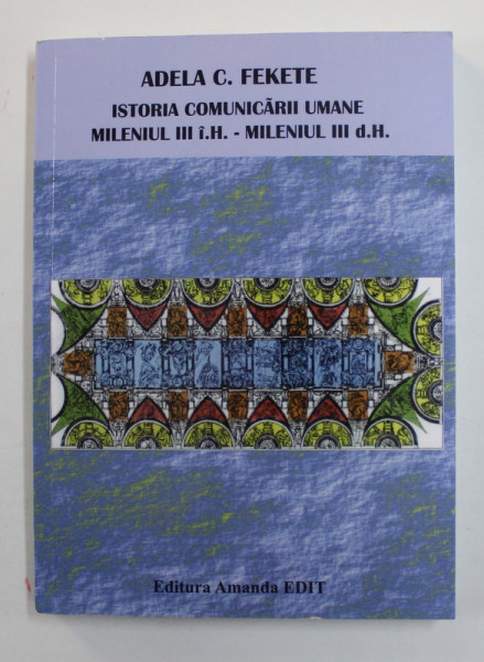 ISTORIA COMUNICARII UMANE , MILENIUL III I.H. - MILENIUL III D.H. de ADELA C. FEKETE , 2009
