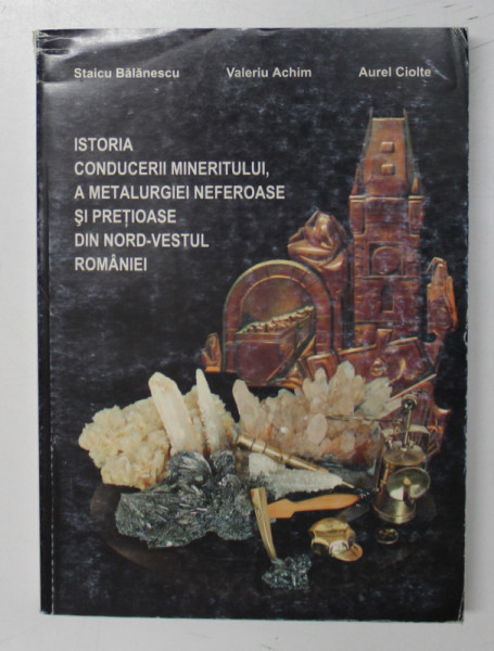 ISTORIA CONDUCERII MINERITULUI , A METALURGIEI NEFEROASE SI PRETIOASE DIN NORD - VESTUL ROMANIEI de STAICU BALANESCU ...AUREL CIOLTE , 2002