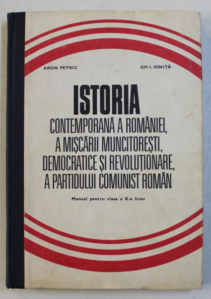 ISTORIA CONTEMPORANA A ROMANIEI , A MISCARII MUNCITORESTI , DEMOCRATICE SI REVOLUTIONARE , A PARTIDULUI COMUNIST ROMAN de ARON PETRIC si GH. I. IONITA - MANUAL PENTRU CLASA A X -A LICEU , 1978