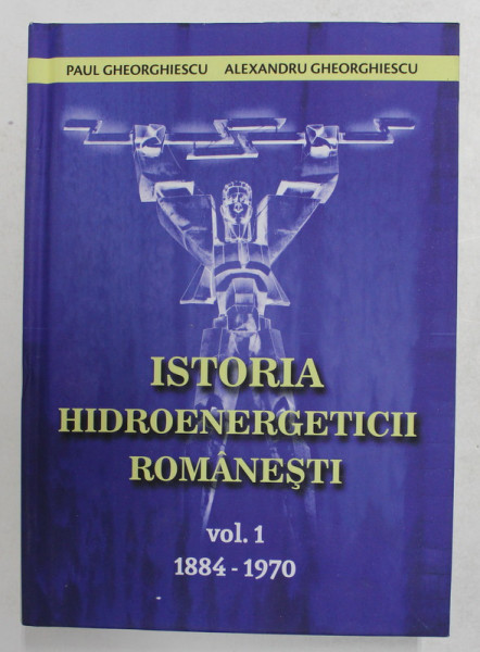 ISTORIA HIDROENERGETICII ROMANESTI , VOLUMUL I - 1884 - 1870 de PAUL GHEORGHIESCU si ALEXANDRU GHEORGHIESCU , 2021