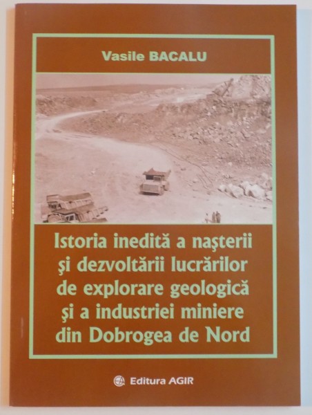 ISTORIA INEDITA A NASTERII SI DEZVOLTARII LUCRARILOR DE EXPLOATARE GEOLOGICA SI A INDUSTRIEI MINIERE DIN DOBROGEA DE NORD de VASILE BACALU , 2013