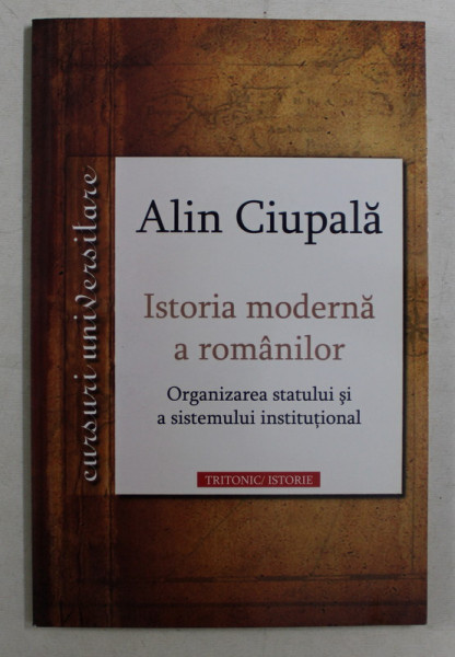 ISTORIA MODERNA A ROMANILOR , ORGANIZAREA STATULUI SI A SISTEMULUI INSTITUTIONAL de ALIN CIUPALA , 2009 *DEDICATIE