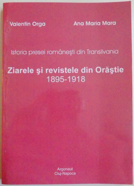 ISTORIA PRESEI ROMANESTI DIN TRANSILVANIA , ZIARELE SI REVISTELE DIN ORASTIE 1895-1918 de VALENTIN ORGA , ANA MARIA MARA , 2008