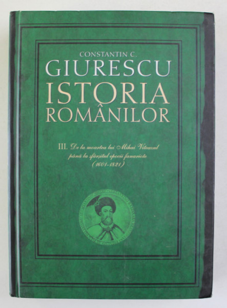 ISTORIA ROMANILOR de CONSTANTIN C. GIURESCU , VOLUMUL III - PARTEA INTAI , PARTEA A DOUA - DE LA MOARTEA LUI MIHAI VITEAZUL PANA LA SFASITUL EPOCII FANARIOTE , 2007