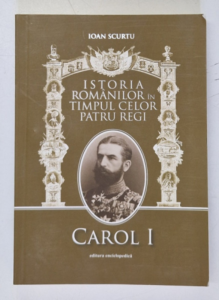 ISTORIA ROMANILOR IN TIMPUL CELOR PATRU REGI ( 1866 - 1947 ) , VOL. I CAROL I de IOAN SCURTU , Bucuresti 2011