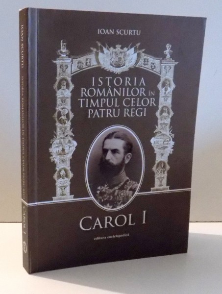 ISTORIA ROMANILOR IN TIMPUL CELOR PATRU REGI CAROL I de IOAN SCURTU , VOL I , 2010