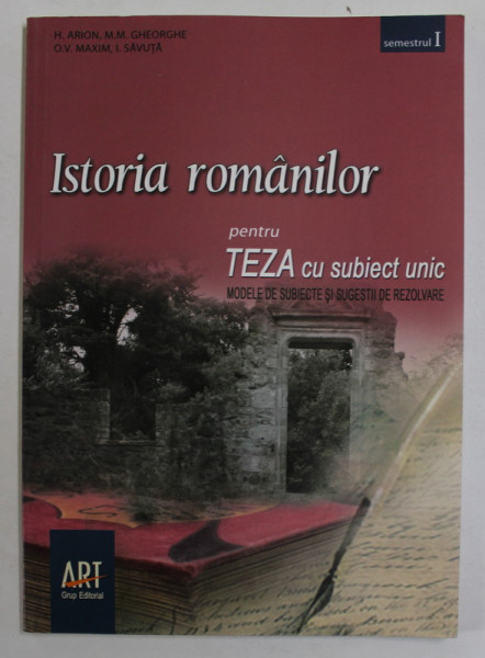 ISTORIA ROMANILOR , PENTRU TEZA CU SUBIECT UNIC , MODELE DE SUBIECTE SI SUGESTII DE REZOLVARE , CLASA A - VIII -A , SEMESTRUL I de H. ARION ...I. SAVUTA , 2009
