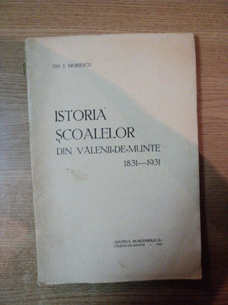 ISTORIA SCOALELOR DIN VALENII DE MUNTE 1831 - 1931 de GH. I. MOISESCU , 1931 , CONTINE DEDICATIA AUTORULUI