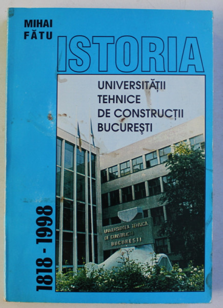 ISTORIA UNIVERSITATII TEHNICE DE CONSTRUCTII BUCURESTI , 1818 - 1998 de MIHAI FATU , 1998