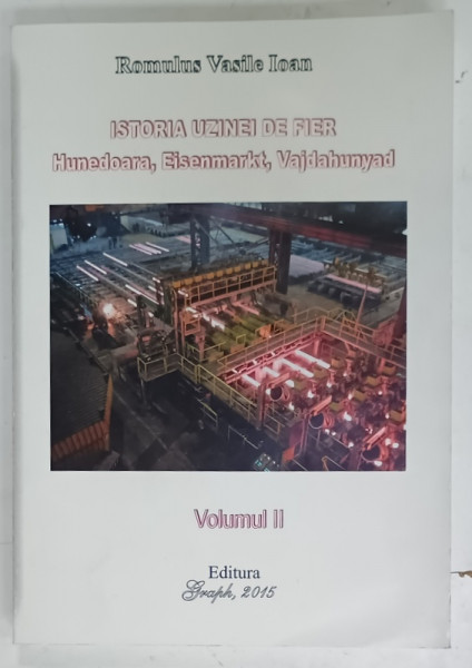 ISTORIA UZINEI DE FIER, HUNEDOARA , EISENMARKT , VAJDAHUNYAD de ROMULUS VASILE IOAN , VOLUMUL II , 2015