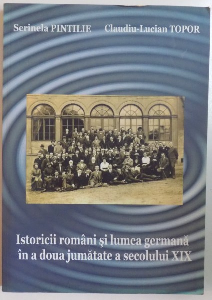 ISTORICII ROMANI SI LUMEA GERMANA IN A DOUA JUMATATE A SECOLULUI XIX de SERINELA PINTILIE , CLAUDIU LUCIAN TOPOR , 2008