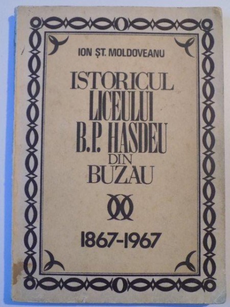 ISTORICUL LICEULUI B.P. HASDEU DIN BUZAU 1867 - 1967 de ION ST. MOLDOVEANU , BUCURESTI 1974