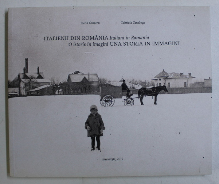 ITALIENII DIN ROMANIA / ITALIANI IN ROMANIA - O ISTORIE IN IMAGINI / UNA ISTORIA IN IMMAGINI de IOANA GROSARU , GABRIELA TARABEGA , 2012