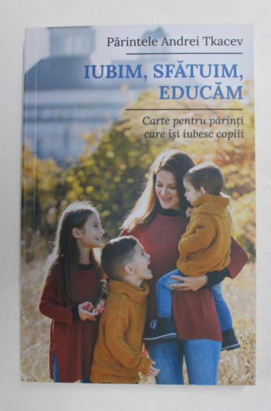 IUBIM , SFATUIM , EDUCAM - CARTE PENTRU PARINTII CARE ISI IUBESC COPIII de PARINTELE ANDREI TKACEV , 2021