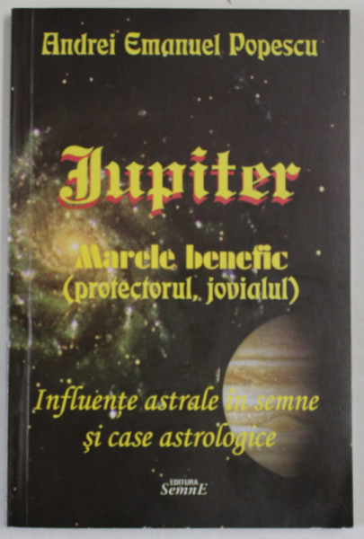 JUPITER  - MARELE BENEFIC ( PROTECTORUL , JOVIALUL ) - INFLUENTE ASTRALE IN SEMNE SI CASE ASTROLOGICE de ANDREI EMANUEL POPESCU , 2013