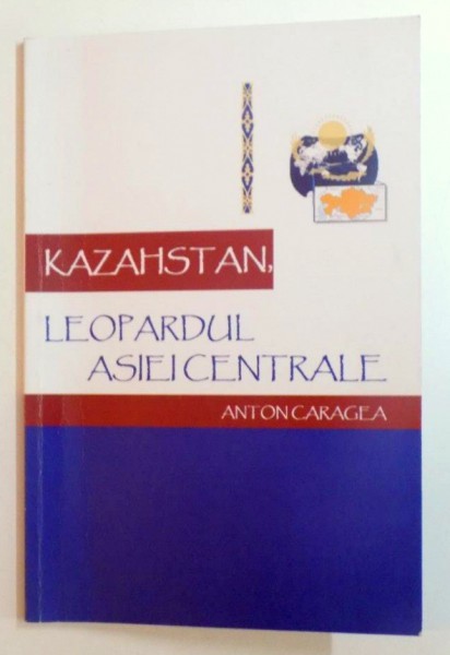 KAZAHSTAN , LEOPARDUL ASIEI CENTRALE. ISTORIE - CULTURA - CIVILIZATIE de ANTON CARAGEA , 2006