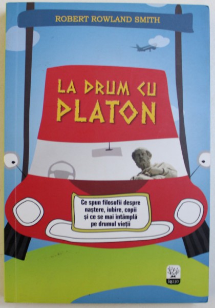 LA DRUM CU PLATON  - CE SPUN FILOSOFII  DESPRE NASTERE , IUBIRE , COPII SI CE SE MAI INTAMPLA PE DRUMUL VIETII de ROBERT ROWLAND SMITH , 2014