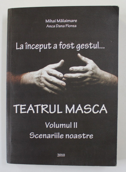 LA INCEPUT A FOST GESTUL .. TEATRUL MASCA , VOLUMUL II - SCENARIILE NOASTRE de MIHAI MALAIMARE si ANCA DANA FLOREA , 2010