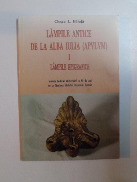 LAMPILE ANTICE DE LA ALBA IULIA (APVLVM) , VOL. I , LAMPILE EPIGRAFICE , VOLUM DEDICAT ANIVERSARII A 85 DE ANI DE LA FAURIREA STATULUI NATIONAL ROMAN de CLOSCA L. BALUTA , 2013