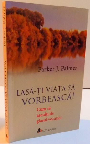 LASA-TI VIATA SA VORBEASCA ! CUM SA ASCULTI DE GLASUL VOCATIEI , 2016  de  PARKER J. PALMER